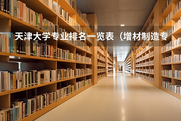 天津大学专业排名一览表（增材制造专业大学排名）