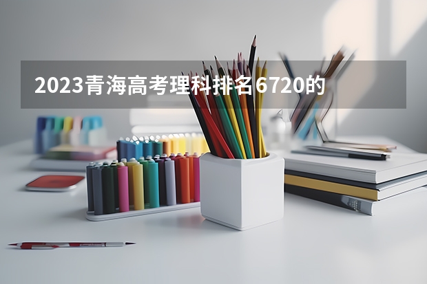 2023青海高考理科排名6720的考生报什么大学 历年录取分数线一览