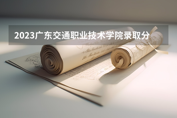 2023广东交通职业技术学院录取分数线是多少 广东交通职业技术学院属于985还是211