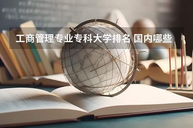 工商管理专业专科大学排名 国内哪些大学的工商企业管理专业比较好？