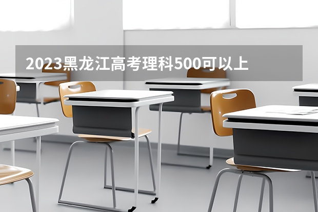 2023黑龙江高考理科500可以上什么大学