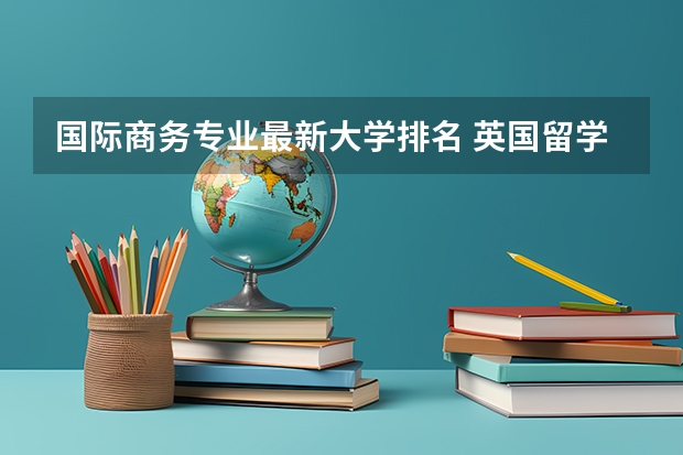 国际商务专业最新大学排名 英国留学国际商务硕士专业有哪些值得推荐的院校