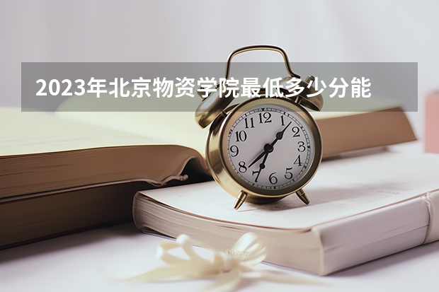 2023年北京物资学院最低多少分能录取及历年录取分数线