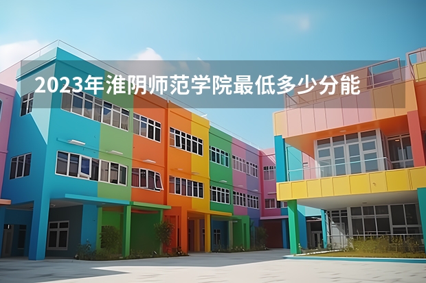2023年淮阴师范学院最低多少分能录取及历年录取分数线