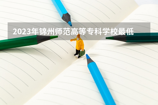 2023年锦州师范高等专科学校最低多少分能录取及历年录取分数线