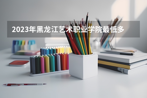 2023年黑龙江艺术职业学院最低多少分能录取及历年录取分数线