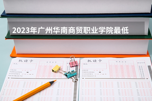 2023年广州华南商贸职业学院最低多少分能录取及历年录取分数线