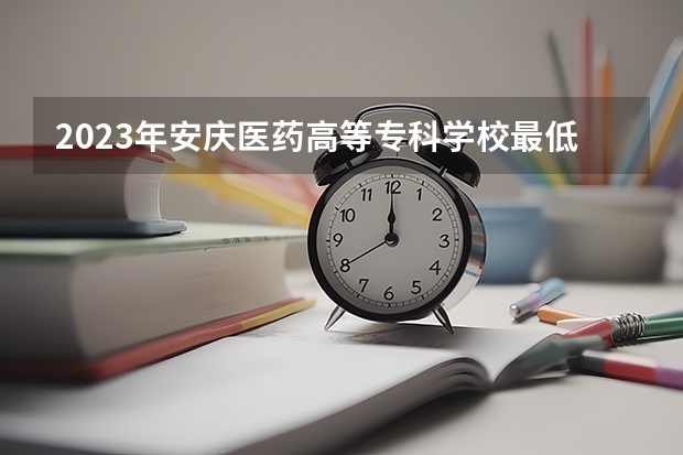 2023年安庆医药高等专科学校最低多少分能录取及历年录取分数线