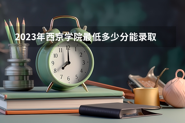 2023年西京学院最低多少分能录取及历年录取分数线