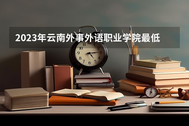 2023年云南外事外语职业学院最低多少分能录取及历年录取分数线